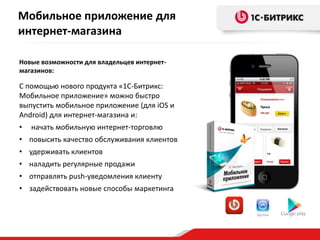 Мобильное приложение для
интернет-магазина
Новые возможности для владельцев интернетмагазинов:

С помощью нового продукта «1С-Битрикс:
Мобильное приложение» можно быстро
выпустить мобильное приложение (для iOS и
Android) для интернет-магазина и:
•

начать мобильную интернет-торговлю

• повысить качество обслуживания клиентов
• удерживать клиентов
• наладить регулярные продажи
• отправлять push-уведомления клиенту
• задействовать новые способы маркетинга

 