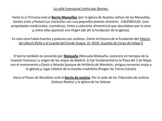 La calle Fuencarral Limita dos Barrios:
Hasta la c/ Princesa está el Barrio Maravillas (por la iglesia de Nuestra señora de las Maravillas,
Santos Justo y Pastor) Las maravillas son una pequeñas plantas silvestres -CALENDULAS- (con
propiedades medicinales, cosméticas, tintes y colorante alimenticio) que abundaban por la zona
y, entre ellas apareció una Virgen (de ahí la fundación de la Iglesia).
En esta zona había huertos y palacios con Jardines. Cómo la historia de la fundación del Palacio
de Lidia (S.XVIII) y el Cuartel del Conde Duque. (S. XVIII) Guardia de Corps de Felipe V

El barrio también es conocido por Malasaña (Manuela Malasaña, costurera en tiempos de la
invasión francesa ) y origen de los majos de Madrid. El Eje fundamental es la Plaza del 2 de Mayo
con el monumento a Daoíz y Velarde (parque de Artillería de Monleón, antiguo convento anejo a
la iglesia) y, lugar célebre de la movida madrileña (Pregón de Tierno Galván)
Hacia el Paseo de Recoletos está el barrio de Justicia, Por la sede de los Tribunales de Justicia
(Salesas Reales) y la Iglesia de las Salesas

 