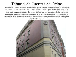 Tribunal de Cuentas del Reino
Es el primero de los edificios importantes que Francisco Jareño proyectó y construyó
en Madrid como arquitecto del Ministerio de Fomento. (1860-1863) Se sitúa en el
solar que ocupara el palacio del conde de Aranda, convertido posteriormente en
Cuartel de Guardias Españolas. El origen de la institución data de 1437, pero no se
estableció en el edificio actual hasta la década de 1860 y desde entonces ha seguido
teniendo el mismo uso.

 