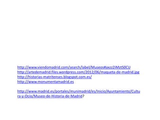 http://www.viendomadrid.com/search/label/Museos#axzz2iMztS0CU
http://artedemadrid.files.wordpress.com/2012/06/maqueta-de-madrid.jpg
http://historias-matritenses.blogspot.com.es/
http://www.monumentamadrid.es
http://www.madrid.es/portales/munimadrid/es/Inicio/Ayuntamiento/Cultu
ra-y-Ocio/Museo-de-Historia-de-Madrid?

 
