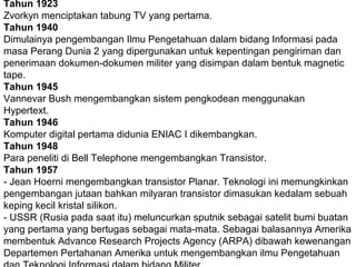 Tahun 1923
Zvorkyn menciptakan tabung TV yang pertama.
Tahun 1940
Dimulainya pengembangan Ilmu Pengetahuan dalam bidang Informasi pada
masa Perang Dunia 2 yang dipergunakan untuk kepentingan pengiriman dan
penerimaan dokumen-dokumen militer yang disimpan dalam bentuk magnetic
tape.
Tahun 1945
Vannevar Bush mengembangkan sistem pengkodean menggunakan
Hypertext.
Tahun 1946
Komputer digital pertama didunia ENIAC I dikembangkan.
Tahun 1948
Para peneliti di Bell Telephone mengembangkan Transistor.
Tahun 1957
- Jean Hoerni mengembangkan transistor Planar. Teknologi ini memungkinkan
pengembangan jutaan bahkan milyaran transistor dimasukan kedalam sebuah
keping kecil kristal silikon.
- USSR (Rusia pada saat itu) meluncurkan sputnik sebagai satelit bumi buatan
yang pertama yang bertugas sebagai mata-mata. Sebagai balasannya Amerika
membentuk Advance Research Projects Agency (ARPA) dibawah kewenangan
Departemen Pertahanan Amerika untuk mengembangkan ilmu Pengetahuan

 