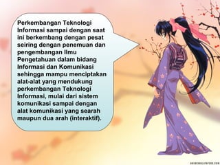 Perkembangan Teknologi
Informasi sampai dengan saat
ini berkembang dengan pesat
seiring dengan penemuan dan
pengembangan Ilmu
Pengetahuan dalam bidang
Informasi dan Komunikasi
sehingga mampu menciptakan
alat-alat yang mendukung
perkembangan Teknologi
Informasi, mulai dari sistem
komunikasi sampai dengan
alat komunikasi yang searah
maupun dua arah (interaktif).

 