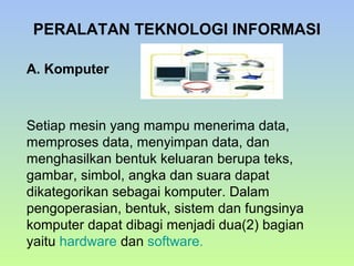 PERALATAN TEKNOLOGI INFORMASI
A. Komputer

Setiap mesin yang mampu menerima data,
memproses data, menyimpan data, dan
menghasilkan bentuk keluaran berupa teks,
gambar, simbol, angka dan suara dapat
dikategorikan sebagai komputer. Dalam
pengoperasian, bentuk, sistem dan fungsinya
komputer dapat dibagi menjadi dua(2) bagian
yaitu hardware dan software.

 