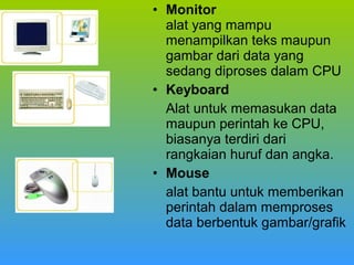 • Monitor
alat yang mampu
menampilkan teks maupun
gambar dari data yang
sedang diproses dalam CPU
• Keyboard
Alat untuk memasukan data
maupun perintah ke CPU,
biasanya terdiri dari
rangkaian huruf dan angka.
• Mouse
alat bantu untuk memberikan
perintah dalam memproses
data berbentuk gambar/grafik

 