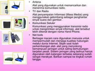 •
•

•

•

Antena
Alat yang digunakan untuk memancarkan dan
menerima komunikasi radio.
TV dan Radio
Alat penyampaian Informasi (Mass Media) yang
menggunakan gelombang sebagai penghantar
sinyal suara dan gambar.
Komunikasi Seluler
Komunikasi yang menggunakan transmisi radio
untuk mengirimkan sinyal informasi, alat tersebut
lebih dikenal dengan nama Hand Phone.
Net tools
Berbagai macam cara digunakan manusia untuk
mempermudah dan menjaga kualitas hubungan
melalui dunia Internet. Sejak saat itulah
perkembangan alat- alat yang menyokong
kemampuan jaringan untuk saling berhubungan
berjalan pesat. Sistem jaringan yang tadinya hanya
digunakan oleh kalangan terbatas sekarang sudah
sangat merakyat. Bahkan sampai ke tingkat rumah
tangga.

 