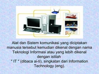 Alat dan Sistem komunikasi yang diciptakan
manusia tersebut kemudian dikenal dengan nama
Teknologi Informasi atau yang lebih dikenal
dengan istilah
" IT " (dibaca ai-ti), singkatan dari Information
Technology (eng).

 