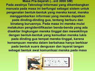 Masa Pra-Sejarah (...s/d 3000 SM)
Pada awalnya Teknologi Informasi yang dikembangkan
manusia pada masa ini berfungsi sebagai sistem untuk
pengenalan bentuk-bentuk yang mereka kenal, mereka
menggambarkan informasi yang mereka dapatkan
pada dinding-dinding gua, tentang berburu dan
binatang buruannya. Pada masa ini mereka mulai
melakukan pengidentifikasian benda-benda yang ada
disekitar lingkungan mereka tinggal dan mewakilinya
dengan bentuk-bentuk yang kemudian mereka lukis
pada dinding gua tempat mereka tinggal, karena
kemampuan mereka dalam berbahasa hanya berkisar
pada bentuk suara dengusan dan isyarat tangan
sebagai bentuk awal komunikasi mereka pada masa
ini.

 