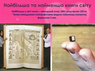 Найбільша та найменша книги світу
Найбільша у світі книга – німецький атлас 1661 року вагою 120 кг.
Також німецькими поліграфістами видано найменшу книжечку
форматом 2 мм.

 