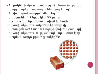 

Հեղուկների մյուս հատկությունը հոսունությունն
է, որը կարելի բացատրել հետևյալ կերպ:
Հավասարակշռության մեջ հեղուկում
մոլեկուլների <<ցատկերը>> բոլոր
ուղղություններով կատարվում են նույն
հաճախականությամբ: Երբ հեղուկի վրա
արտաքին ուժ է ազդում այն չի փոխում ցարկերի
հաճախականությունը, սակայն նպաստում է իր
ազդման ուղղությամբ ցատկերին:

 