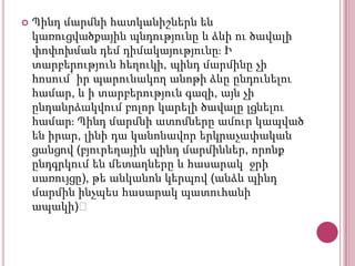 

Պինդ մարմնի հատկանիշներն են
կառուցվածքային պնդությունը և ձևի ու ծավալի
փոփոխման դեմ դիմակայությունըֈ Ի
տարբերություն հեղուկի, պինդ մարմինը չի
հոսում՝ իր պարունակող անոթի ձևը ընդունելու
համար, և ի տարբերություն գազի, այն չի
ընդանրձակվում բոլոր կարելի ծավալը լցնելու
համարֈ Պինդ մարմնի ատոմները ամուր կապված
են իրար, լինի դա կանոնավոր երկրաչափական
ցանցով (բյուրեղային պինդ մարմիններ, որոնք
ընդգրկում են մետաղները և հասարակ ջրի
սառույցը), թե անկանոն կերպով (անձև պինդ
մարմին ինչպես հասարակ պատուհանի
ապակի)։

 
