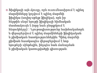 

Ֆիզիկայի այն ճյուղը, որն ուսումնասիրում է պինդ
մարմինները կոչվում է պինդ մարմնի
ֆիզիկա (սոլիդ-սթեյթ ֆիզիկա), որն իր
հերթին սեղմ նյութի ֆիզիկայի հիմնական
մասնաճյուղն է (որը նաև ընդգրկում է
հեղուկները)։Նյութագիտությունը նախնականորե
ն վերաբերվում է պինդ մարմինների ֆիզիկական
և քիմիական հատկություններինֈ Պինդ մարմնի
քիմիան հատկապես վերաբերվում է նոր
նյութերի սինթեզին, ինչպես նաև ճանաչման
և քիմիական կառուցվածքի գիտությանֈ

 