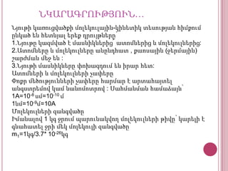 ՆԿԱՐԱԳՐՈՒԹՅՈՒՆ…
Նյութի կառուցվածքի մոլեկուլային-կինետիկ տեսության հիմքում
ընկած են հետևյալ երեք դրույթները՝
1.Նյութը կազմված է մասնիկներից՜ ատոմներից և մոլեկուլներից:
2.Ատոմները և մոլեկուլները անընդհատ , քաոսային (ջերմային)
շարժման մեջ են :
3.Նյութի մասնիկները փոխազդում են իրար հետ:
Ատոմների և մոլեկուլների չափերը
Փոքր մեծությունների չափերը հարմար է արտահայտել
անգստրեմով կամ նանոմոտրով : Սահմանման համաձայն՝
1A=10-8 սմ=10-10 մ
1նմ=10-9մ=10A
Մոլեկուլների զանգվածը
Իմանալով 1 կգ ջրում պարունակվող մոլեկուլների թիվը՝ կարելի է
գնահատել ջրի մեկ մոլեկուլի զանգվածը՝
m1=1կգ/3.7* 10-26կգ

 