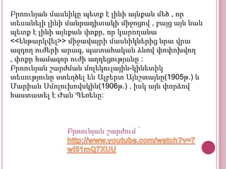 Բրոունյան մասնիկը պետք է լինի այնքան մեծ , որ
տեսանելի լինի մանրադիտակի միջոցով , բայց այն նաև
պետք է լինի այնքան փոքր, որ կարողանա
<<ենթարկվել>> միջավայրի մասնիկներից նրա վրա
ազդող ուժերի արագ, պատահական ձևով փոփոխվող
, փոքր համազոր ուժի աղդեցությանը :
Բրոունյան շարժման մոլեկուլային-կինետիկ
տեսությունը ստեղծել են Ալբերտ Այնշտայնը(1905թ.) և
Մարիան Սմոլուխովսկին(1906թ.) , իսկ այն փորձով
հաստատել է Ժան Պեռենը:

Բրոունյան շարժում ՝

 