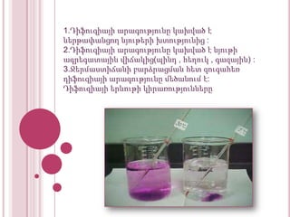 1.Դիֆուզիայի արագությունը կախված է
ներթափանցող նյութերի խտությունից :
2.Դիֆուզիայի արագությունը կախված է նյութի
ագրեգատային վիճակից(պինդ , հեղուկ , գազային) :
3.Ջերմաստիճանի բարձրացման հետ զուգահեռ
դիֆուզիայի արագությունը մեծանում է:
Դիֆուզիայի երևութի կիրառությունները

 