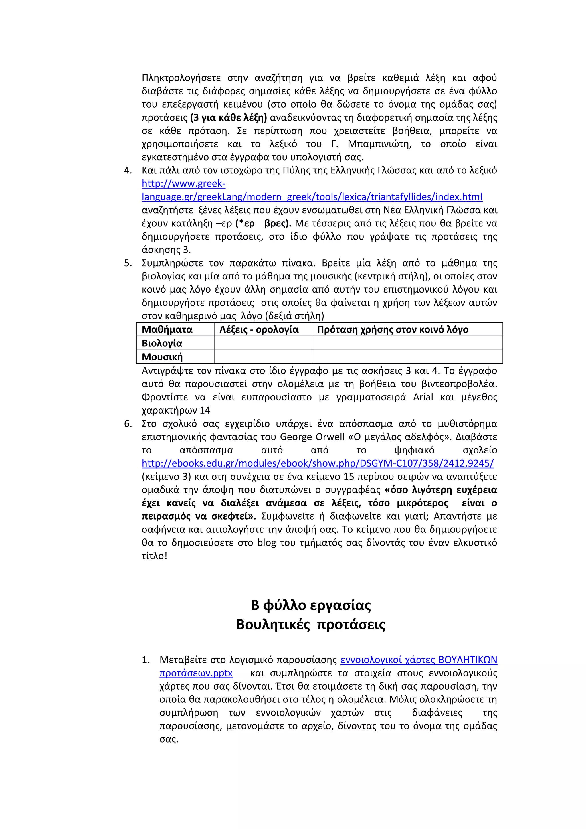 Πλθκτρολογιςετε ςτθν αναηιτθςθ για να βρείτε κακεμιά λζξθ και αφοφ
διαβάςτε τισ διάφορεσ ςθμαςίεσ κάκε λζξθσ να δθμιουργιςετε ςε ζνα φφλλο
του επεξεργαςτι κειμζνου (ςτο οποίο κα δϊςετε το όνομα τθσ ομάδασ ςασ)
προτάςεισ (3 για κάκε λζξθ) αναδεικνφοντασ τθ διαφορετικι ςθμαςία τθσ λζξθσ
ςε κάκε πρόταςθ. ΢ε περίπτωςθ που χρειαςτείτε βοικεια, μπορείτε να
χρθςιμοποιιςετε και το λεξικό του Γ. Μπαμπινιϊτθ, το οποίο είναι
εγκατεςτθμζνο ςτα ζγγραφα του υπολογιςτι ςασ.
4. Και πάλι από τον ιςτοχϊρο τθσ Πφλθσ τθσ Ελλθνικισ Γλϊςςασ και από το λεξικό
http://www.greeklanguage.gr/greekLang/modern_greek/tools/lexica/triantafyllides/index.html
αναηθτιςτε ξζνεσ λζξεισ που ζχουν ενςωματωκεί ςτθ Νζα Ελλθνικι Γλϊςςα και
ζχουν κατάλθξθ –ερ (*ερ βρεσ). Με τζςςερισ από τισ λζξεισ που κα βρείτε να
δθμιουργιςετε προτάςεισ, ςτο ίδιο φφλλο που γράψατε τισ προτάςεισ τθσ
άςκθςθσ 3.
5. ΢υμπλθρϊςτε τον παρακάτω πίνακα. Βρείτε μία λζξθ από το μάκθμα τθσ
βιολογίασ και μία από το μάκθμα τθσ μουςικισ (κεντρικι ςτιλθ), οι οποίεσ ςτον
κοινό μασ λόγο ζχουν άλλθ ςθμαςία από αυτιν του επιςτθμονικοφ λόγου και
δθμιουργιςτε προτάςεισ ςτισ οποίεσ κα φαίνεται θ χριςθ των λζξεων αυτϊν
ςτον κακθμερινό μασ λόγο (δεξιά ςτιλθ)
Μακιματα
Λζξεισ - ορολογία
Πρόταςθ χριςθσ ςτον κοινό λόγο
Βιολογία
Μουςικι
Αντιγράψτε τον πίνακα ςτο ίδιο ζγγραφο με τισ αςκιςεισ 3 και 4. Σο ζγγραφο
αυτό κα παρουςιαςτεί ςτθν ολομζλεια με τθ βοικεια του βιντεοπροβολζα.
Φροντίςτε να είναι ευπαρουςίαςτο με γραμματοςειρά Arial και μζγεκοσ
χαρακτιρων 14
6. ΢το ςχολικό ςασ εγχειρίδιο υπάρχει ζνα απόςπαςμα από το μυκιςτόρθμα
επιςτθμονικισ φανταςίασ του George Orwell «Ο μεγάλοσ αδελφόσ». Διαβάςτε
το
απόςπαςμα
αυτό
από
το
ψθφιακό
ςχολείο
http://ebooks.edu.gr/modules/ebook/show.php/DSGYM-C107/358/2412,9245/
(κείμενο 3) και ςτθ ςυνζχεια ςε ζνα κείμενο 15 περίπου ςειρϊν να αναπτφξετε
ομαδικά τθν άποψθ που διατυπϊνει ο ςυγγραφζασ «όςο λιγότερθ ευχζρεια
ζχει κανείσ να διαλζξει ανάμεςα ςε λζξεισ, τόςο μικρότεροσ είναι ο
πειραςμόσ να ςκεφτεί». ΢υμφωνείτε ι διαφωνείτε και γιατί; Απαντιςτε με
ςαφινεια και αιτιολογιςτε τθν άποψι ςασ. Σο κείμενο που κα δθμιουργιςετε
κα το δθμοςιεφςετε ςτο blog του τμιματόσ ςασ δίνοντάσ του ζναν ελκυςτικό
τίτλο!

Β φφλλο εργαςίασ
Βουλθτικζσ προτάςεισ
1. Μεταβείτε ςτο λογιςμικό παρουςίαςθσ εννοιολογικοί χάρτεσ ΒΟΤΛΗΣΙΚΩΝ
προτάςεων.pptx
και ςυμπλθρϊςτε τα ςτοιχεία ςτουσ εννοιολογικοφσ
χάρτεσ που ςασ δίνονται. Ζτςι κα ετοιμάςετε τθ δικι ςασ παρουςίαςθ, τθν
οποία κα παρακολουκιςει ςτο τζλοσ θ ολομζλεια. Μόλισ ολοκλθρϊςετε τθ
ςυμπλιρωςθ των εννοιολογικϊν χαρτϊν ςτισ
διαφάνειεσ
τθσ
παρουςίαςθσ, μετονομάςτε το αρχείο, δίνοντασ του το όνομα τθσ ομάδασ
ςασ.

 