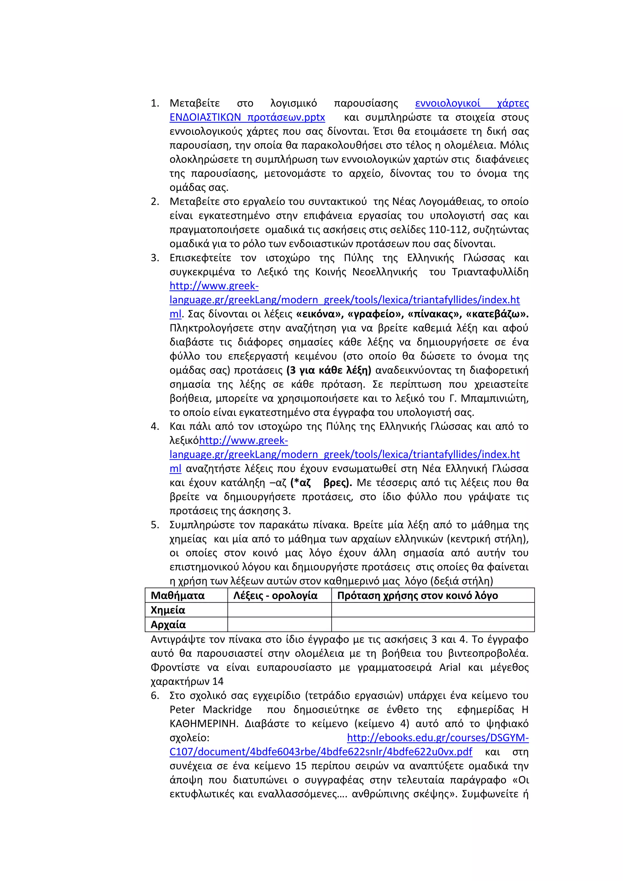 1. Μεταβείτε ςτο λογιςμικό παρουςίαςθσ εννοιολογικοί χάρτεσ
ΕΝΔΟΙΑ΢ΣΙΚΩΝ προτάςεων.pptx
και ςυμπλθρϊςτε τα ςτοιχεία ςτουσ
εννοιολογικοφσ χάρτεσ που ςασ δίνονται. Ζτςι κα ετοιμάςετε τθ δικι ςασ
παρουςίαςθ, τθν οποία κα παρακολουκιςει ςτο τζλοσ θ ολομζλεια. Μόλισ
ολοκλθρϊςετε τθ ςυμπλιρωςθ των εννοιολογικϊν χαρτϊν ςτισ διαφάνειεσ
τθσ παρουςίαςθσ, μετονομάςτε το αρχείο, δίνοντασ του το όνομα τθσ
ομάδασ ςασ.
2. Μεταβείτε ςτο εργαλείο του ςυντακτικοφ τθσ Νζασ Λογομάκειασ, το οποίο
είναι εγκατεςτθμζνο ςτθν επιφάνεια εργαςίασ του υπολογιςτι ςασ και
πραγματοποιιςετε ομαδικά τισ αςκιςεισ ςτισ ςελίδεσ 110-112, ςυηθτϊντασ
ομαδικά για το ρόλο των ενδοιαςτικϊν προτάςεων που ςασ δίνονται.
3. Επιςκεφτείτε τον ιςτοχϊρο τθσ Πφλθσ τθσ Ελλθνικισ Γλϊςςασ και
ςυγκεκριμζνα το Λεξικό τθσ Κοινισ Νεοελλθνικισ του Σριανταφυλλίδθ
http://www.greeklanguage.gr/greekLang/modern_greek/tools/lexica/triantafyllides/index.ht
ml. ΢ασ δίνονται οι λζξεισ «εικόνα», «γραφείο», «πίνακασ», «κατεβάηω».
Πλθκτρολογιςετε ςτθν αναηιτθςθ για να βρείτε κακεμιά λζξθ και αφοφ
διαβάςτε τισ διάφορεσ ςθμαςίεσ κάκε λζξθσ να δθμιουργιςετε ςε ζνα
φφλλο του επεξεργαςτι κειμζνου (ςτο οποίο κα δϊςετε το όνομα τθσ
ομάδασ ςασ) προτάςεισ (3 για κάκε λζξθ) αναδεικνφοντασ τθ διαφορετικι
ςθμαςία τθσ λζξθσ ςε κάκε πρόταςθ. ΢ε περίπτωςθ που χρειαςτείτε
βοικεια, μπορείτε να χρθςιμοποιιςετε και το λεξικό του Γ. Μπαμπινιϊτθ,
το οποίο είναι εγκατεςτθμζνο ςτα ζγγραφα του υπολογιςτι ςασ.
4. Και πάλι από τον ιςτοχϊρο τθσ Πφλθσ τθσ Ελλθνικισ Γλϊςςασ και από το
λεξικόhttp://www.greeklanguage.gr/greekLang/modern_greek/tools/lexica/triantafyllides/index.ht
ml αναηθτιςτε λζξεισ που ζχουν ενςωματωκεί ςτθ Νζα Ελλθνικι Γλϊςςα
και ζχουν κατάλθξθ –αη (*αη βρεσ). Με τζςςερισ από τισ λζξεισ που κα
βρείτε να δθμιουργιςετε προτάςεισ, ςτο ίδιο φφλλο που γράψατε τισ
προτάςεισ τθσ άςκθςθσ 3.
5. ΢υμπλθρϊςτε τον παρακάτω πίνακα. Βρείτε μία λζξθ από το μάκθμα τθσ
χθμείασ και μία από το μάκθμα των αρχαίων ελλθνικϊν (κεντρικι ςτιλθ),
οι οποίεσ ςτον κοινό μασ λόγο ζχουν άλλθ ςθμαςία από αυτιν του
επιςτθμονικοφ λόγου και δθμιουργιςτε προτάςεισ ςτισ οποίεσ κα φαίνεται
θ χριςθ των λζξεων αυτϊν ςτον κακθμερινό μασ λόγο (δεξιά ςτιλθ)
Μακιματα
Λζξεισ - ορολογία
Πρόταςθ χριςθσ ςτον κοινό λόγο
Χθμεία
Αρχαία
Αντιγράψτε τον πίνακα ςτο ίδιο ζγγραφο με τισ αςκιςεισ 3 και 4. Σο ζγγραφο
αυτό κα παρουςιαςτεί ςτθν ολομζλεια με τθ βοικεια του βιντεοπροβολζα.
Φροντίςτε να είναι ευπαρουςίαςτο με γραμματοςειρά Arial και μζγεκοσ
χαρακτιρων 14
6. ΢το ςχολικό ςασ εγχειρίδιο (τετράδιο εργαςιϊν) υπάρχει ζνα κείμενο του
Peter Mackridge που δθμοςιεφτθκε ςε ζνκετο τθσ εφθμερίδασ Η
ΚΑΘΗΜΕΡΙΝΗ. Διαβάςτε το κείμενο (κείμενο 4) αυτό από το ψθφιακό
ςχολείο:
http://ebooks.edu.gr/courses/DSGYMC107/document/4bdfe6043rbe/4bdfe622snlr/4bdfe622u0vx.pdf και ςτθ
ςυνζχεια ςε ζνα κείμενο 15 περίπου ςειρϊν να αναπτφξετε ομαδικά τθν
άποψθ που διατυπϊνει ο ςυγγραφζασ ςτθν τελευταία παράγραφο «Οι
εκτυφλωτικζσ και εναλλαςςόμενεσ…. ανκρϊπινθσ ςκζψθσ». ΢υμφωνείτε ι

 