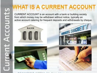 CURRENT ACCOUNT is an account with a bank or building society
from which money may be withdrawn without notice, typically an
active account catering for frequent deposits and withdrawals by cheque.

 