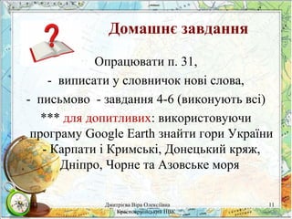 Домашнє завдання
Опрацювати п. 31,
- виписати у словничок нові слова,
- письмово - завдання 4-6 (виконують всі)
*** для допитливих: використовуючи
програму Google Earth знайти гори України
- Карпати і Кримські, Донецький кряж,
Дніпро, Чорне та Азовське моря
26/11/13

Дмитрієва Віра Олексіївна
Красноармійський НВК

11

 