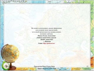 Вы можете использовать данное оформление
для создания своих презентаций,
но в своей презентации вы должны указать
источник шаблона:
Ранько Елена Алексеевна
учитель начальных классов
МАОУ лицей №21
г. Иваново
Сайт: http://pedsovet.su/

26/11/13

Дмитрієва Віра Олексіївна
Красноармійський НВК

12

 