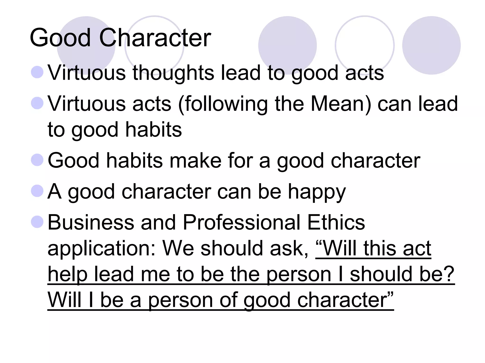 Good Character
Virtuous thoughts lead to good acts
Virtuous acts (following the Mean) can lead
to good habits
Good habits make for a good character
A good character can be happy
Business and Professional Ethics
application: We should ask, “Will this act
help lead me to be the person I should be?
Will I be a person of good character”

 