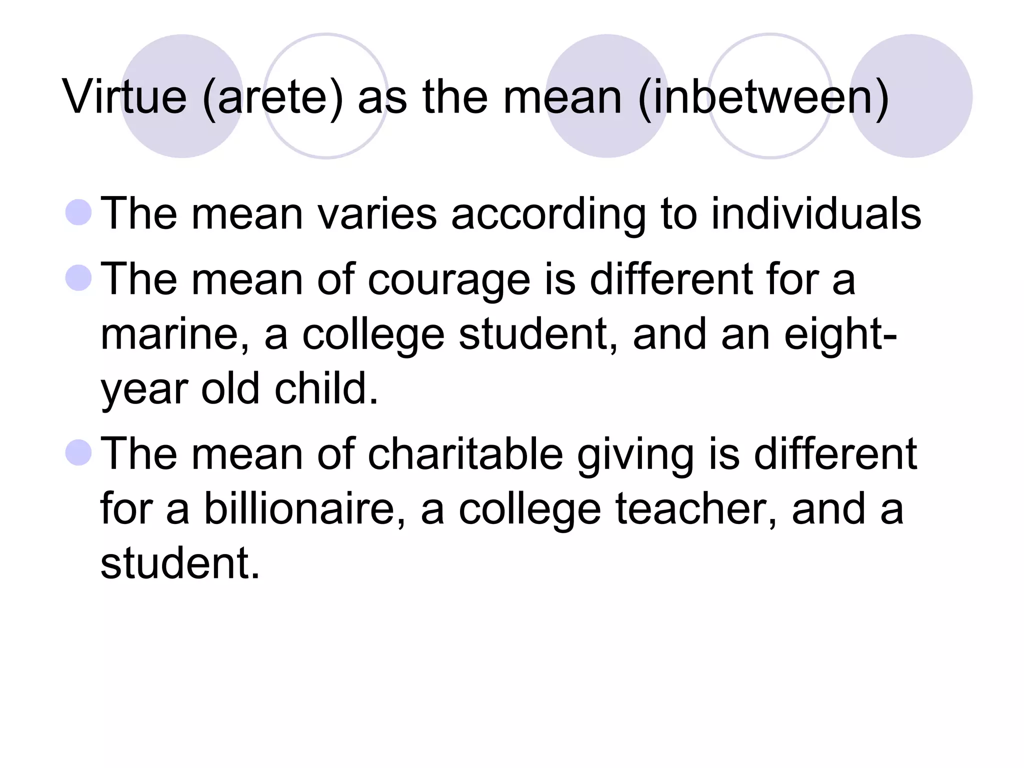 Virtue (arete) as the mean (inbetween)
The mean varies according to individuals
The mean of courage is different for a
marine, a college student, and an eightyear old child.
The mean of charitable giving is different
for a billionaire, a college teacher, and a
student.

 