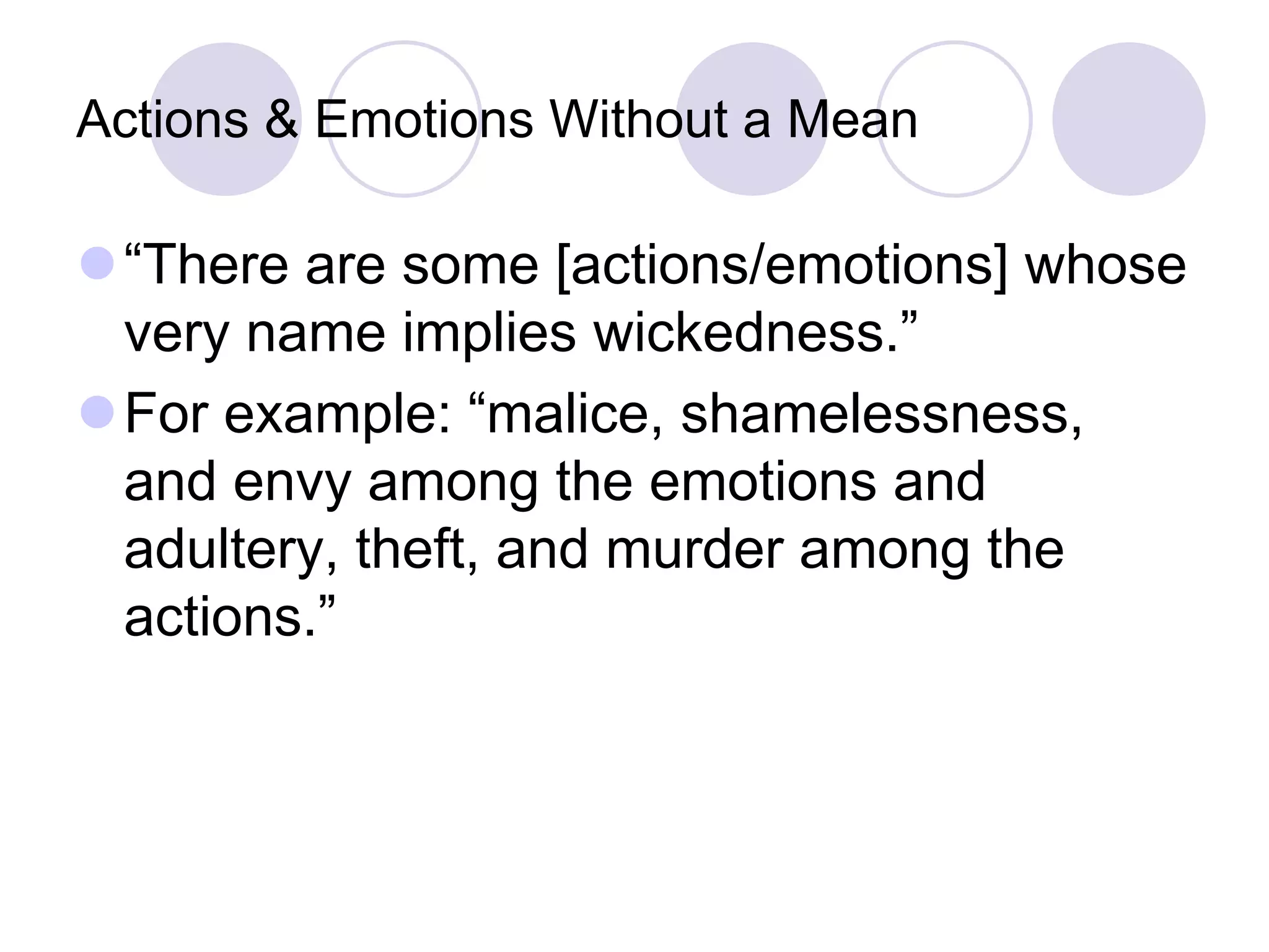 Actions & Emotions Without a Mean

“There are some [actions/emotions] whose
very name implies wickedness.”
For example: “malice, shamelessness,
and envy among the emotions and
adultery, theft, and murder among the
actions.”

 