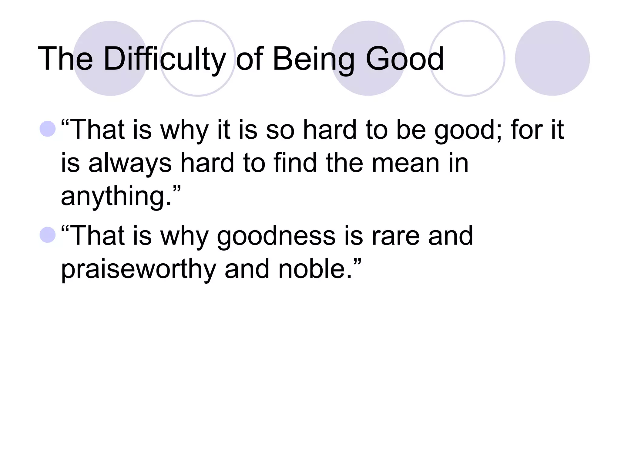 The Difficulty of Being Good
“That is why it is so hard to be good; for it
is always hard to find the mean in
anything.”
“That is why goodness is rare and
praiseworthy and noble.”

 