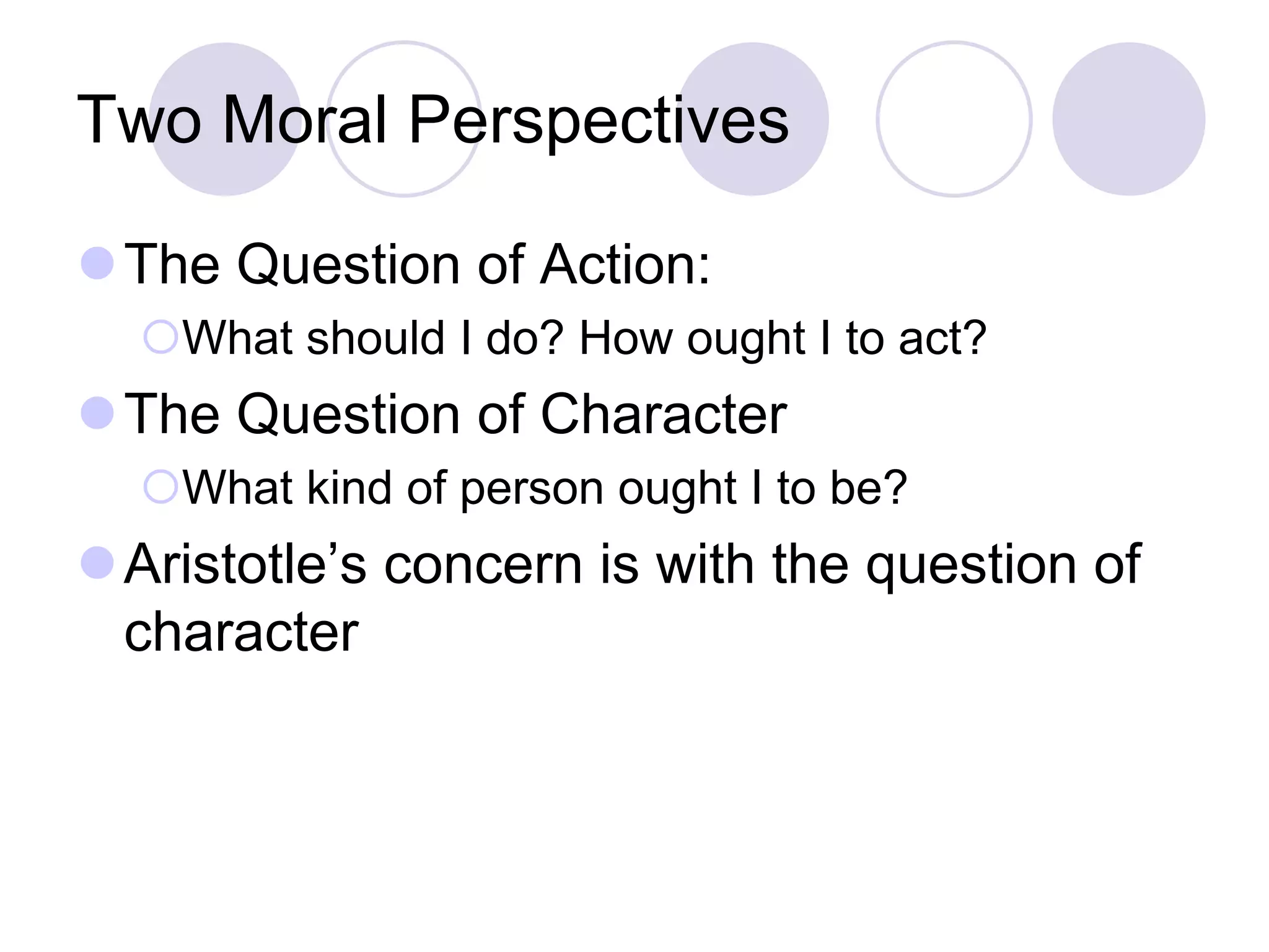 Two Moral Perspectives
The Question of Action:
What should I do? How ought I to act?

The Question of Character
What kind of person ought I to be?

Aristotle’s concern is with the question of
character

 