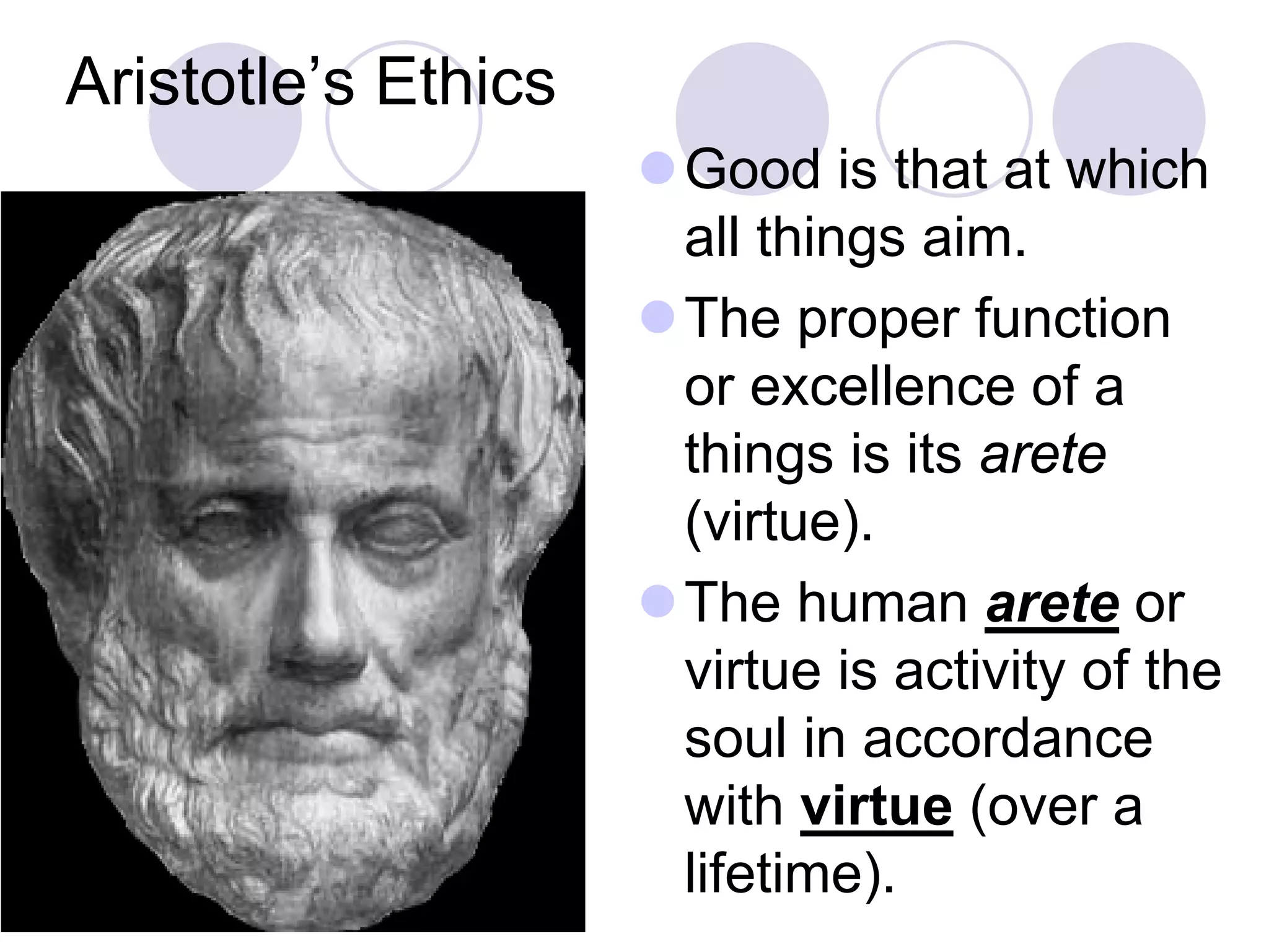 Aristotle’s Ethics
Good is that at which
all things aim.
The proper function
or excellence of a
things is its arete
(virtue).
The human arete or
virtue is activity of the
soul in accordance
with virtue (over a
lifetime).

 