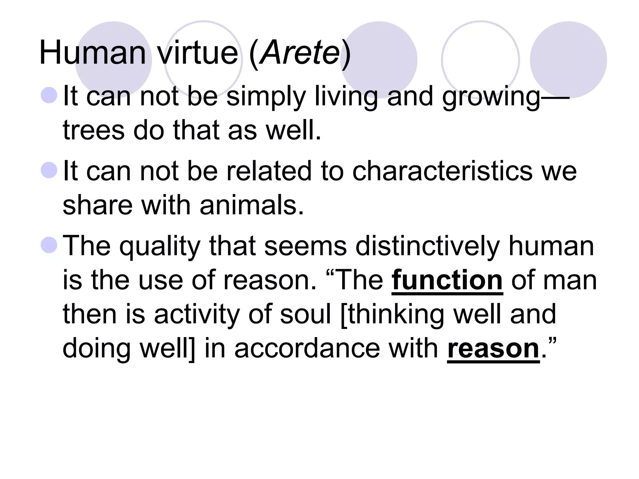 Human virtue (Arete)
It can not be simply living and growing—
trees do that as well.
It can not be related to characteristics we
share with animals.
The quality that seems distinctively human
is the use of reason. “The function of man
then is activity of soul [thinking well and
doing well] in accordance with reason.”

 