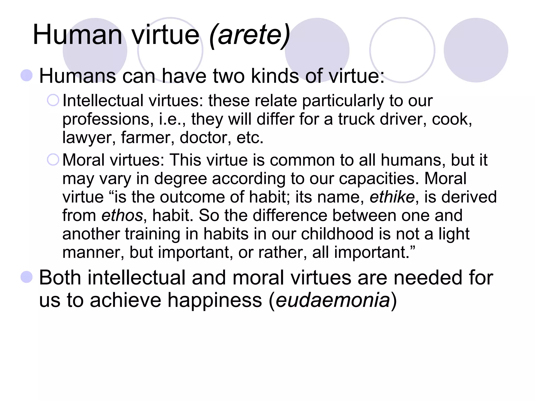 Human virtue (arete)
 Humans can have two kinds of virtue:
Intellectual virtues: these relate particularly to our
professions, i.e., they will differ for a truck driver, cook,
lawyer, farmer, doctor, etc.
Moral virtues: This virtue is common to all humans, but it
may vary in degree according to our capacities. Moral
virtue “is the outcome of habit; its name, ethike, is derived
from ethos, habit. So the difference between one and
another training in habits in our childhood is not a light
manner, but important, or rather, all important.”

 Both intellectual and moral virtues are needed for
us to achieve happiness (eudaemonia)

 