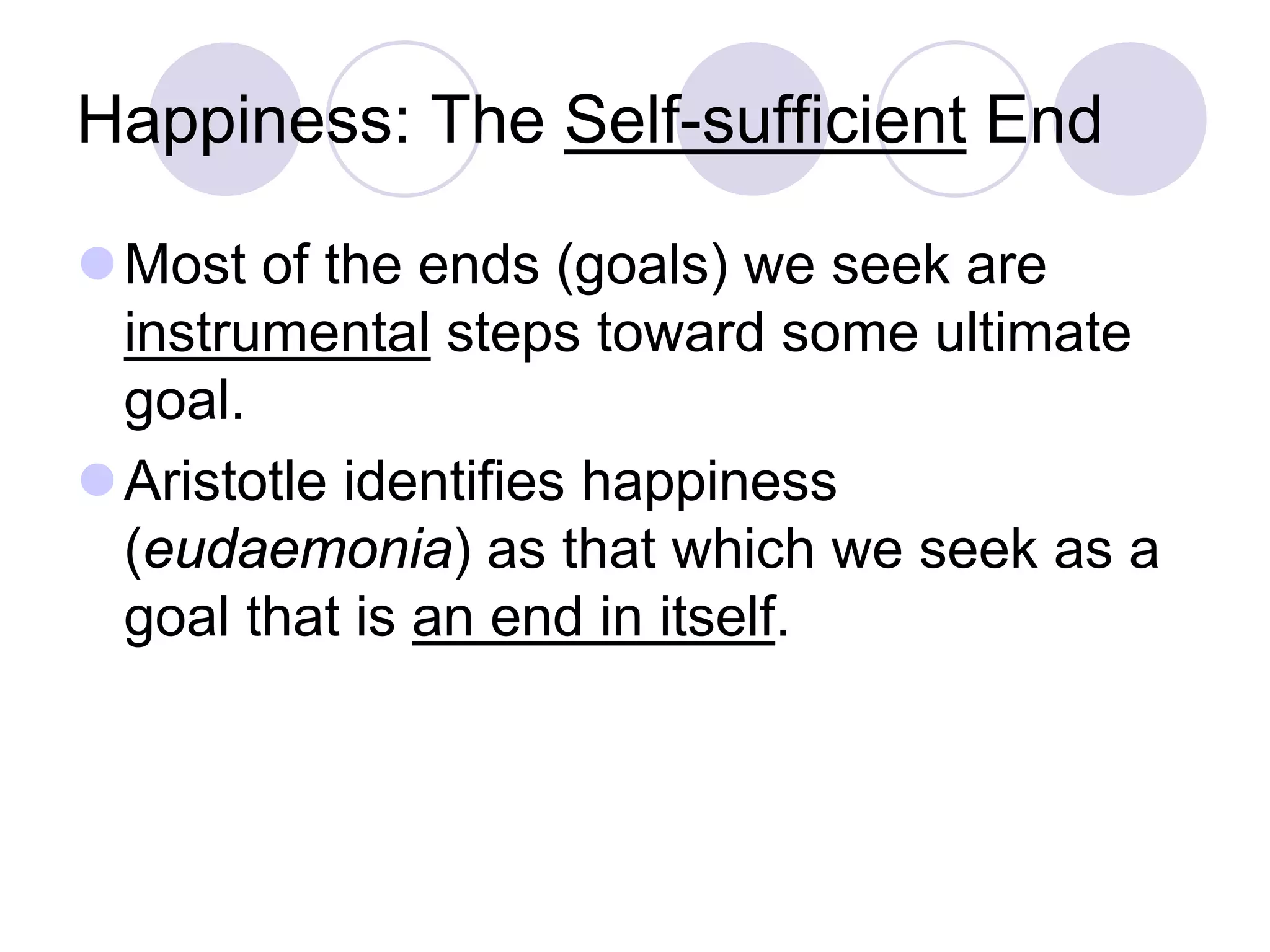 Happiness: The Self-sufficient End
Most of the ends (goals) we seek are
instrumental steps toward some ultimate
goal.
Aristotle identifies happiness
(eudaemonia) as that which we seek as a
goal that is an end in itself.

 