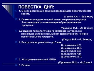 ПОВЕСТКА ДНЯ:
 1. О ходе реализации решения предыдущего педагогического

совета.









( Гелюх Н.А. – до 5 мин.)
2. Психолого-педагогический аспект современного урока.
Рекомендации по оптимизации образовательного
процесса.
(Гришина С.А. – до 20 мин.)
3.Создание психологического комфорта на уроке, как
важнейшее условие повышения эффективности учебновоспитательного процесса.
(Савула В.В. – до 20 мин.)
4. Выступления учителей – до 5 мин.
1) Назаренко И.Н.
2) Назаренко Н.И.
3) Лиснякова В.А.
4) Кононенко Н.В.
5) Штомпель Е.П.
5. О создании школьной ПМПК
(Ефремова М.Н. – до 5 мин.)
6. Разное.

 