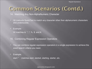 Regular Expressions

14. Matching Any Non-AlphaNumeric Character
•

W instructs QuickTest to match any character other than alphanumeric characters
and underscores.

•

Example:
W matches &, *, ^, %, $, and #.

15. Combining Regular Expression Operators
•

You can combine regular expression operators in a single expression to achieve the
exact search criteria you need.

•

Example,
start.*

matches start, started, starting, starter, etc.

pgorantla.blogspot.com

 