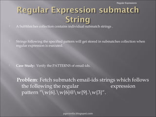 Regular Expressions



A SubMatches collection contains individual submatch strings .



Strings following the specified pattern will get stored in submatches collection when
regular expression is executed.



Case Study: Verify the PATTERNS of email-ids.

Problem: Fetch submatch email-ids strings which follows
the following the regular
expression
pattern "w{6}.w{6}@w{9}.w{3}“.

pgorantla.blogspot.com

 