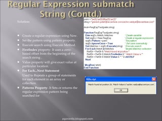 Solution:











Create a regular expression using New.
Set the pattern using pattern property.
Execute search using Execute Method.
FirstIndex property- It uses a zerobased offset from the beginning of the
search string .
Value property will give exact value at
particular location.
For Each...Next Statement
Used to Repeats a group of statements
for each element in an array or
collection.
Patterns Property- It Sets or returns the
regular expression pattern being
searched for

pgorantla.blogspot.com

 