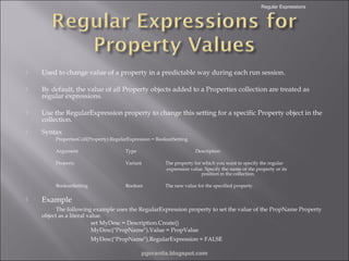 Regular Expressions



Used to change value of a property in a predictable way during each run session.



By default, the value of all Property objects added to a Properties collection are treated as
regular expressions.



Use the RegularExpression property to change this setting for a specific Property object in the
collection.



Syntax
PropertiesColl(Property).RegularExpression = BooleanSetting
Argument
Property

Variant

The property for which you want to specify the regular
expression value. Specify the name of the property or its
position in the collection.

BooleanSetting



Type

Description

Boolean

The new value for the specified property.

Example
The following example uses the RegularExpression property to set the value of the PropName Property
object as a literal value.
set MyDesc = Description.Create()
MyDesc("PropName").Value = PropValue
MyDesc("PropName").RegularExpression = FALSE
pgorantla.blogspot.com

 