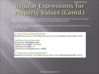 Regular Expressions



We can set a new value for an existing Property object in the properties collection, or adds a new property
object if the specified property name does not exist in the Properties collection.



For Example : If we want to change the name of userName WebEdit control to LoginName then following
code should be added.

pgorantla.blogspot.com

 