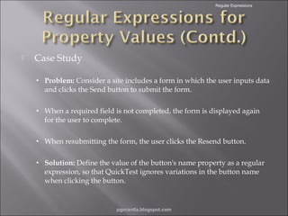 Regular Expressions



Case Study
•

Problem: Consider a site includes a form in which the user inputs data
and clicks the Send button to submit the form.

•

When a required field is not completed, the form is displayed again
for the user to complete.

•

When resubmitting the form, the user clicks the Resend button.

•

Solution: Define the value of the button's name property as a regular
expression, so that QuickTest ignores variations in the button name
when clicking the button.

pgorantla.blogspot.com

 