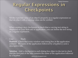 Regular Expressions



Set the expected value of an object's property as a regular expression so
that an object with a varying value can be verified.



When creating a text checkpoint to check that a varying text string is
displayed on your Web site or application, you can define the text string
as a regular expression.



Case
Study
Problem : Check that every window and dialog box in the application
contains the name of the application followed by a hyphen (-) and a
descriptive title.
Solution : Add a checkpoint to each dialog box object in the test to check
that the first part of the title contains the name of the application followed
by a hyphen. .
pgorantla.blogspot.com

 