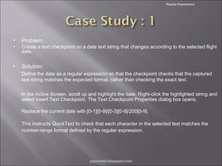 Regular Expressions

•

Problem:

•

Create a text checkpoint on a date text string that changes according to the selected flight
date.

•

Solution:
Define the date as a regular expression so that the checkpoint checks that the captured
text string matches the expected format, rather than checking the exact text.
In the Active Screen, scroll up and highlight the date. Right-click the highlighted string and
select Insert Text Checkpoint. The Text Checkpoint Properties dialog box opens.
Replace the current date with [0-1][0-9]/[0-3][0-9]/200[0-9].
This instructs QuickTest to check that each character in the selected text matches the
number-range format defined by the regular expression.

pgorantla.blogspot.com

 