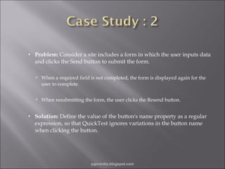 •

Problem: Consider a site includes a form in which the user inputs data
and clicks the Send button to submit the form.
 When a required field is not completed, the form is displayed again for the

user to complete.
 When resubmitting the form, the user clicks the Resend button.
•

Solution: Define the value of the button's name property as a regular
expression, so that QuickTest ignores variations in the button name
when clicking the button.

pgorantla.blogspot.com

 