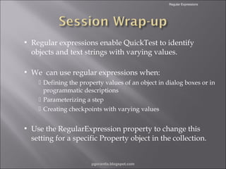 Regular Expressions



Regular expressions enable QuickTest to identify
objects and text strings with varying values.



We can use regular expressions when:
 Defining the property values of an object in dialog boxes or in
programmatic descriptions
 Parameterizing a step
 Creating checkpoints with varying values



Use the RegularExpression property to change this
setting for a specific Property object in the collection.

pgorantla.blogspot.com

 