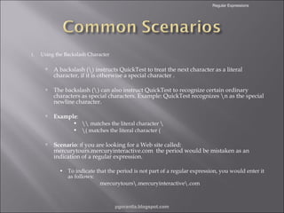 Regular Expressions

1.

Using the Backslash Character



A backslash () instructs QuickTest to treat the next character as a literal
character, if it is otherwise a special character .



The backslash () can also instruct QuickTest to recognize certain ordinary
characters as special characters. Example: QuickTest recognizes n as the special
newline character.



Example:





 matches the literal character 
( matches the literal character (

Scenario: If you are looking for a Web site called:
mercurytours.mercuryinteractive.com the period would be mistaken as an
indication of a regular expression.
• To indicate that the period is not part of a regular expression, you would enter it
as follows:
mercurytours.mercuryinteractive.com

pgorantla.blogspot.com

 