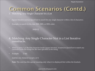 Regular Expressions

3. Matching Any Single Character in a List
•

Square brackets instruct QuickTest to search for any single character within a list of characters.

•

Example, to search for the date 2000, 2001, or 2002, enter:
200[012]

4. Matching Any Single Character Not in a List Iterative
constructs.
•

When a caret (^) is the first character inside square brackets, it instructs QuickTest to match any
character in the list except for the ones specified in the string.

•

Example:

[^ab]

matches any character except a or b.
Note: The caret has this special meaning only when it is displayed first within the brackets.

pgorantla.blogspot.com

 