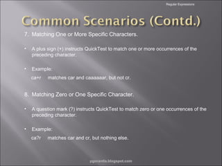 Regular Expressions

7. Matching One or More Specific Characters.
•

A plus sign (+) instructs QuickTest to match one or more occurrences of the
preceding character.

•

Example:
ca+r

matches car and caaaaaar, but not cr.

8. Matching Zero or One Specific Character.
•

A question mark (?) instructs QuickTest to match zero or one occurrences of the
preceding character.

•

Example:
ca?r

matches car and cr, but nothing else.

pgorantla.blogspot.com

 