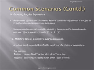 Regular Expressions

9. Grouping Regular Expressions.
•

Parentheses (()) instruct QuickTest to treat the contained sequence as a unit, just as
in mathematics and programming languages.

•

Using groups is especially useful for delimiting the argument(s) to an alternation
operator ( | ) or a repetition operator ( * , + , ? , { } ).

10. Matching One of Several Regular Expressions.
•

A vertical line (|) instructs QuickTest to match one of a choice of expressions.

•

For example:
Too|bar causes QuickTest to match either Too or bar.
To(o|b)ar causes QuickTest to match either Tooar or Tobar.

pgorantla.blogspot.com

 