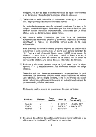 nitrógeno, etc. Ello se debe a que las moléculas de agua son diferentes
a las del alcohol y las del oxígeno, distintas a las del nitrógeno.
3) Toda molécula está constituida por un número entero (que puede ser
uno) de pequeñas partículas denominadas átomos.
La molécula de agua por ejemplo, esta conformada por dos átomos de
oxígeno y uno de hidrógeno, la de cloro por dos átomos de cloro; pero
también existen moléculas monoatómicas, constituidas por un único
átomo, como las de los llamados gases inertes.
4) Los átomos están constituidos por tres tipos de partículas
fundamentales: neutrones, protones y electrones. Protones y electrones
constituyen el núcleo, los electrones forman parte de la nube
extranuclear.
Pero el núcleo es extremadamente pequeño respecto del tamaño total
del átomo ( el radio aproximado de un átomo es en general del orden de
10 – 8 cm y el del núcleo del átomo,. unas 100000 veces menor, de
acuerdo con estas cifras, si quisiéramos construir un átomo a escala, si
representamos al núcleo del tamaño de la cabeza de un alfiler, le
corresponde al átomo una esfera de unos 100 metros de diámetro.
5) Protones y electrones poseen carga de igual valor, pero de signo
opuesto ( +, -) respectivamente, los neutrones carecen de carga
eléctrica.
Todos los protones , tienen en consecuencia cargas positivas de igual
intensidad, los electrones también tienen cargas eléctricas del mismo
valor absoluto, pero de signo contrario, como los neutrones no poseen
carga y el átomo es eléctricamente neutro, en todo átomo el número de
protones será igual al de electrones.
El siguiente cuadro resume las propiedades de estas partículas:

Partícula

Símbolo

Carga
relativa

Masa (g)

Carga
Eléctrica (C)

Electrón
Protón
Neutrón

ep
n

-1
+1
0

9,109.10-28
1,673.10-24
1,675.10-24

-1,602 x 10-19
+ 1,602 x 10 -19
0

6) El número de protones de un átomo determina su número atómico y su
ubicación en la clasificación periódica de los elementos.
2

 