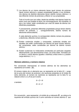 7) Los átomos de un mismo elemento tienen igual número de protones
(igual número atómico) y poseen propiedades iguales o muy similares.
Los átomos de distintos elementos tienen distinto número atómico ( o
sea diferente número de protones) y difieren en sus propiedades.
Todo el mundo que nos rodea, desde las estrellas más lejanas hasta los
seres vivos que pueblan la tierra, los microorganismos, las montañas, el
aire y los mares, están constituidos por unas 90 clases de átomos con
diferentes propiedades.
Y precisamente, presentan diferentes propiedades porque tienen distinto
número de protones, y , consiguientemente, distinto número de
electrones extranucleares.
A cada elemento químico, le corresponden distinto número de protones
y electrones, diferente número atómico.
8) Existen sustancias simples y compuestas, sustancias simples son
aquellas que están conformadas por átomos de igual número atómico,
las compuestas, están constituidas por átomos de distinto número
atómico.
9) Existen sustancias no moleculares constituidas por partículas cargadas
eléctricamente, que denominamos iones. Los iones están formados por
un átomo o varios átomos (iguales o distintos) unidos entre si y poseen
carga eléctrica ( + o - ).

Número atómico y número másico
Por convención internacional, el número atómico de los elementos se
representa con la letra ( Z) .
El número másico de un elemento que, se representa con la letra (A ) , surge
de la suma del número de protones y de neutrones presentes en el núcleo de
dicho elemento, el número de neutrones se representa con la letra N. La
relación entre A, Z y N es por lo tanto:
A=Z+N
o también:
N=A-Z

Por convención, para representar el núclido de un elemento X , se coloca a la
izquierda del símbolo químico de X como subíndice el número atómico Z que
3

 