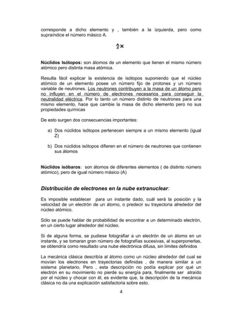 corresponde a dicho elemento y , también a la izquierda, pero como
supraíndice el número másico A.
A
ZX

Núclidos Isótopos: son átomos de un elemento que tienen el mismo número
atómico pero distinta masa atómica.
Resulta fácil explicar la existencia de isótopos suponiendo que el núcleo
atómico de un elemento posee un número fijo de protones y un número
variable de neutrones. Los neutrones contribuyen a la masa de un átomo pero
no influyen en el número de electrones necesarios para conseguir la
neutralidad eléctrica. Por lo tanto un número distinto de neutrones para una
mismo elemento, hace que cambie la masa de dicho elemento pero no sus
propiedades químicas
De esto surgen dos consecuencias importantes:
a) Dos núclidos isótopos pertenecen siempre a un mismo elemento (igual
Z)
b) Dos núclidos isótopos difieren en el número de neutrones que contienen
sus átomos
Núclidos isóbaros: son átomos de diferentes elementos ( de distinto número
atómico), pero de igual número másico (A)

Distribución de electrones en la nube extranuclear:
Es imposible establecer para un instante dado, cuál será la posición y la
velocidad de un electrón de un átomo, o predecir su trayectoria alrededor del
núcleo atómico.
Sólo se puede hablar de probabilidad de encontrar a un determinado electrón,
en un cierto lugar alrededor del núcleo.
Si de alguna forma, se pudiese fotografiar a un electrón de un átomo en un
instante, y se tomaran gran número de fotografías sucesivas, al superponerlas,
se obtendría como resultado una nube electrónica difusa, sin límites definidos
La mecánica clásica describía al átomo como un núcleo alrededor del cual se
movían los electrones en trayectorias definidas , de manera similar a un
sistema planetario. Pero , esta descripción no podía explicar por qué un
electrón en su movimiento no pierde su energía para, finalmente ser atraído
por el núcleo y chocar con él, es evidente que, la descripción de la mecánica
clásica no da una explicación satisfactoria sobre esto.
4

 
